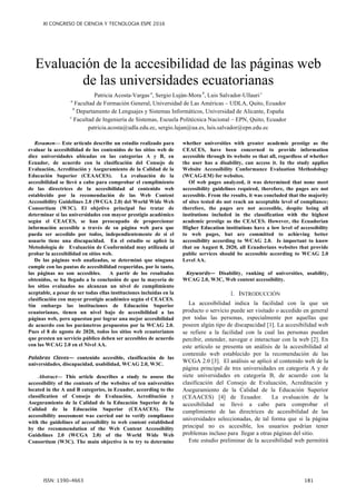 Evaluación de la accesibilidad de las páginas web
de las universidades ecuatorianas
Patricia Acosta-Vargas a
, Sergio Luján-Mora b
, Luis Salvador-Ullauri c
a
Facultad de Formación General, Universidad de Las Américas – UDLA, Quito, Ecuador
b
Departamento de Lenguajes y Sistemas Informáticos, Universidad de Alicante, España
c
Facultad de Ingeniería de Sistemas, Escuela Politécnica Nacional – EPN, Quito, Ecuador
patricia.acosta@udla.edu.ec, sergio.lujan@ua.es, luis.salvador@epn.edu.ec
Resumen— Este artículo describe un estudio realizado para
evaluar la accesibilidad de los contenidos de los sitios web de
diez universidades ubicadas en las categorías A y B, en
Ecuador, de acuerdo con la clasificación del Consejo de
Evaluación, Acreditación y Aseguramiento de la Calidad de la
Educación Superior (CEAACES). La evaluación de la
accesibilidad se llevó a cabo para comprobar el cumplimiento
de las directrices de la accesibilidad al contenido web
establecido por la recomendación de las Web Content
Accessibility Guidelines 2.0 (WCGA 2.0) del World Wide Web
Consortium (W3C). El objetivo principal fue tratar de
determinar si las universidades con mayor prestigio académico
según el CEACES, se han preocupado de proporcionar
información accesible a través de su página web para que
pueda ser accedido por todos, independientemente de si el
usuario tiene una discapacidad. En el estudio se aplicó la
Metodología de Evaluación de Conformidad muy utilizada al
probar la accesibilidad en sitios web.
De las páginas web analizadas, se determinó que ninguna
cumple con las pautas de accesibilidad requeridas, por lo tanto,
las páginas no son accesibles. A partir de los resultados
obtenidos, se ha llegado a la conclusión de que la mayoría de
los sitios evaluados no alcanzan un nivel de cumplimiento
aceptable, a pesar de ser todas ellas instituciones incluidas en la
clasificación con mayor prestigio académico según el CEACES.
Sin embargo las instituciones de Educación Superior
ecuatorianas, tienen un nivel bajo de accesibilidad a las
páginas web, pero apuestan por lograr una mejor accesibilidad
de acuerdo con los parámetros propuestos por la WCAG 2.0.
Pues el 8 de agosto de 2020, todos los sitios web ecuatorianos
que presten un servicio público deben ser accesibles de acuerdo
con las WCAG 2.0 en el Nivel AA.
contenido accesible, clasificación de las
universidades, discapacidad, usabilidad, WCAG 2.0, W3C.
Abstract— This article describes a study to assess the
accessibility of the contents of the websites of ten universities
located in the A and B categories, in Ecuador, according to the
classification of Consejo de Evaluación, Acreditación y
Aseguramiento de la Calidad de la Educación Superior de la
Calidad de la Educación Superior (CEAACES). The
accessibility assessment was carried out to verify compliance
with the guidelines of accessibility to web content established
by the recommendation of the Web Content Accessibility
Guidelines 2.0 (WCGA 2.0) of the World Wide Web
Consortium (W3C). The main objective is to try to determine
whether universities with greater academic prestige as the
CEACES, have been concerned to provide information
accessible through its website so that all, regardless of whether
the user has a disability, can access it. In the study applies
Website Accessibility Conformance Evaluation Methodology
(WCAG-EM) for websites.
Of web pages analyzed, it was determined that none meet
accessibility guidelines required, therefore, the pages are not
accessible. From the results, it was concluded that the majority
of sites tested do not reach an acceptable level of compliance;
therefore, the pages are not accessible, despite being all
institutions included in the classification with the highest
academic prestige as the CEACES. However, the Ecuadorian
Higher Education institutions have a low level of accessibility
to web pages, but are committed to achieving better
accessibility according to WCAG 2.0. Is important to know
that on August 8, 2020, all Ecuadorians websites that provide
public services should be accessible according to WCAG 2.0
Level AA.
Disability, ranking of universities, usability,
WCAG 2.0, W3C, Web content accessibility.
I. INTRODUCCIÓN
La accesibilidad indica la facilidad con la que un
producto o servicio puede ser visitado o accedido en general
por todas las personas, especialmente por aquellas que
poseen algún tipo de discapacidad [1]. La accesibilidad web
se refiere a la facilidad con la cual las personas puedan
percibir, entender, navegar e interactuar con la web [2]. En
este artículo se presenta un análisis de la accesibilidad al
contenido web establecido por la recomendación de las
WCGA 2.0 [3]. El análisis se aplicó al contenido web de la
página principal de tres universidades en categoría A y de
siete universidades en categoría B, de acuerdo con la
clasificación del Consejo de Evaluación, Acreditación y
Aseguramiento de la Calidad de la Educación Superior
(CEAACES) [4] de Ecuador. La evaluación de la
accesibilidad se llevó a cabo para comprobar el
cumplimiento de las directrices de accesibilidad de las
universidades seleccionadas, de tal forma que si la página
principal no es accesible, los usuarios podrían tener
problemas incluso para llegar a otras páginas del sitio.
Este estudio preliminar de la accesibilidad web permitirá
 