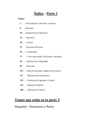 Índice - Parte 1
Página
1…….Valor absoluto, intervalos, extremos.
8 Funciones
10…...Composición de funciones
22 Ejercicios
44…….Límites
57 Ejercicios de Límite
69…….Continuidad
77 T. del valor medio, Weierstrass y Bolzano
81…….Ejercicios de continuidad
89 Derivada
103…...Tabla de derivadas. Reglas de derivación.
117 Diferencial de una función.
123……Teoremas de Lagrange y Cauchy.
134 Regla de L'Hopital
140…….Polinomio de Taylor.
Temas que están en la parte 2:
Integrales - Sucesiones y Series
 
