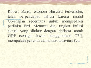 Robert Barro, ekonom Harvard terkemuka,
telah berpendapat bahwa karena model
Greenspan sederhana untuk memprediksi
perilaku Fed. Menurut dia, tingkat inflasi
aktual yang diukur dengan deflator untuk
GDP (sebagai lawan menggunakan CPI),
merupakan penentu utama dari aktivitas Fed.

 