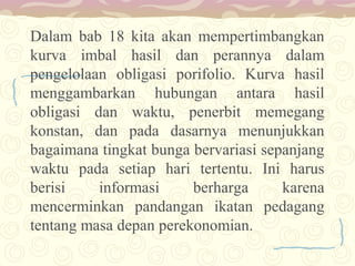 Dalam bab 18 kita akan mempertimbangkan
kurva imbal hasil dan perannya dalam
pengelolaan obligasi porifolio. Kurva hasil
menggambarkan hubungan antara hasil
obligasi dan waktu, penerbit memegang
konstan, dan pada dasarnya menunjukkan
bagaimana tingkat bunga bervariasi sepanjang
waktu pada setiap hari tertentu. Ini harus
berisi
informasi
berharga
karena
mencerminkan pandangan ikatan pedagang
tentang masa depan perekonomian.

 