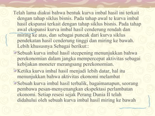 Telah lama diakui bahwa bentuk kurva imbal hasil ini terkait
dengan tahap siklus bisnis. Pada tahap awal te kurva imbal
hasil ekspansi terkait dengan tahap siklus bisnis. Pada tahap
awal ekspansi kurva imbal hasil cenderung rendah dan
miring ke atas, dan sebagai puncak dari kurva siklus
pendekatan hasil cenderung tinggi dan miring ke bawah.
Lebih khususnya Sebagai berikut::
Sebuah kurva imbal hasil steepening menunjukkan bahwa
perekonomian dalam jangka mempercepat aktivitas sebagai
kebijakan moneter merangsang perekonomian.
Ketika kurva imbal hasil menjadi lebih datar, hal itu
menunjukkan bahwa aktivitas ekonomi melambat
Sebuah kurva imbal hasil terbalik, bagaimanapun, seorang
pembawa pesan-menyenangkan ekspektasi perlambatan
ekonomi. Setiap resesi sejak Perang Dunia II telah
didahului oleh sebuah kurva imbal hasil miring ke bawah

 