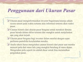 Penggunaan dari Ukuran Pasar
Ukuran pasar menginformasikan investor bagaimana kinerja saham
secara umum pada waktu tertentu atau informasi tertentu akan reaksi
pasar.
Catatan historis dari ukuran pasar berguna untuk menaksir dimana
pasar berada dalam siklus tertentu dan mungkin untuk menjelaskan
apa yang akan terjadi.
Ukuran pasar berguna bagi investor dalam menilai dengan cepat
performa portofolio keseluruhan mereka.
Analis teknis harus mengetahui catatan historis dari pasar saat mereka
mencari pola dari masa lalu yang mungkin berulang di masa depan.
Mengetahui pola seperti itu adalah dasar untuk bisa meramalkan
pergerakan pasar.

 
