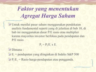 Faktor yang menentukan
Agregat Harga Saham
Untuk menilai pasar saham menggunakan pendekatan
analisis fundamental seperti yang di jelaskan di bab 10, di
bab ini menggunakan dasar P/E rasio atau multiplier
karena mayoritas investor berfokus pada pendapatan dan
P/E rasio.
P0 = P0/E1 x E1
Dimana :
E1 = pendapatan yang diinginkan di Indeks S&P 500
P0/E-1 = Rasio harga-pendapatan atau pengganda.

 