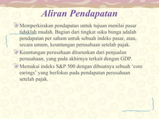 Aliran Pendapatan
Memperkirakan pendapatan untuk tujuan menilai pasar
tidaklah mudah. Bagian dari tingkat suku bunga adalah
pendapatan per saham untuk sebuah indeks pasar, atau,
secara umum, keuntungan perusahaan setelah pajak.
Keuntungan perusahaan diturunkan dari penjualan
perusahaan, yang pada akhirnya terkait dengan GDP.
Memakai indeks S&P 500 dengan dibuatnya sebuah ‘core
earings’ yang berfokus pada pendapatan perusahaan
setelah pajak.

 