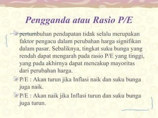 Pengganda atau Rasio P/E
pertumbuhan pendapatan tidak selalu merupakan
faktor pengacu dalam perubahan harga signifikan
dalam pasar. Sebaliknya, tingkat suku bunga yang
rendah dapat mengarah pada rasio P/E yang tinggi,
yang pada akhirnya dapat mencakup mayoritas
dari perubahan harga.
P/E : Akan turun jika Inflasi naik dan suku bunga
juga naik.
P/E : Akan naik jika Inflasi turun dan suku bunga
juga turun.

 