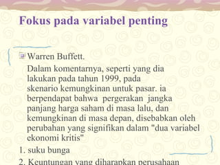 Fokus pada variabel penting
Warren Buffett.
Dalam komentarnya, seperti yang dia
lakukan pada tahun 1999, pada
skenario kemungkinan untuk pasar. ia
berpendapat bahwa pergerakan jangka
panjang harga saham di masa lalu, dan
kemungkinan di masa depan, disebabkan oleh
perubahan yang signifikan dalam "dua variabel
ekonomi kritis"
1. suku bunga
2. Keuntungan yang diharapkan perusahaan

 