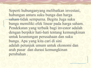 Seperti hubunganyang melibatkan investasi,
hubungan antara suku bunga dan harga
saham tidak sempurna. Begitu Juga suku
bunga memiliki efek linear pada harga saham.
Pendekatan yang terbaik bagi investor adalah
dengan berpikir hati-hati tentang kemungkinan
untuk keuntungan perusahaan dan suku
bunga. Apa yang kita cari di sini
adalah petunjuk umum untuk ekonomi dan
arah pasar dan durasi kemungkinan
perubahan .

 