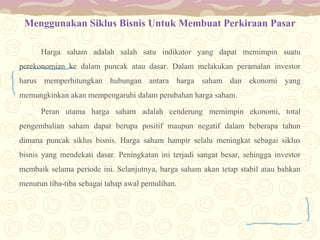 Menggunakan Siklus Bisnis Untuk Membuat Perkiraan Pasar
Harga saham adalah salah satu indikator yang dapat memimpin suatu
perekonomian ke dalam puncak atau dasar. Dalam melakukan peramalan investor
harus memperhitungkan hubungan antara harga saham dan ekonomi yang
memungkinkan akan mempengaruhi dalam perubahan harga saham.
Peran utama harga saham adalah cenderung memimpin ekonomi, total
pengembalian saham dapat berupa positif maupun negatif dalam beberapa tahun
dimana puncak siklus bisnis. Harga saham hampir selalu meningkat sebagai siklus
bisnis yang mendekati dasar. Peningkatan ini terjadi sangat besar, sehingga investor
membaik selama periode ini. Selanjutnya, harga saham akan tetap stabil atau bahkan
menurun tiba-tiba sebagai tahap awal pemulihan.

 