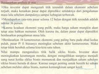 Berdasarkan analisis di atas :
Jika investor dapat mengenali titik terendah dalam ekonomi sebelum
terjadi, maka kenaikan pasar dapat diprediksi setidaknya dari pengalaman
masa lalu sebelum dampaknya sampai kebagian terbawah.
Mendapatkan rata-rata pasar selama 12 bulan dengan titik terendah adalah
sekitar 36 persen.
Karena keadaan ekonomi yang pulih, maka harga saham mungkin akan
tetap atau bahkan menurun. Oleh karena itu, dalam pasar dapat diprediksi
berdasarkan pengalaman masa lalu.
Berdasarkan 10 kemerosotan ekonomi yang paling baru pada abad kedua
puluh, pasar P/ E biasanya meningkat sebelum akhir kemerosotan. Maka
tetap tidak berubah selama kira-kira satu tahun.
Nilai mampu menganalisis titik balik siklus bisnis. Investor akan
meningkatkan keuntungan mereka, dengan mengalihkan uangnya menjadi
uang tunai ketika siklus bisnis memuncak dan menjadikan saham sebelum
siklus bisnis berada di dasar. Karena sangat penting untuk beralih ke saham
sebelum melalui siklus bisnis, namun kemungkinan sangat kecil.

 