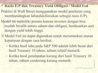  Rasio E/P dan Treasury Yield Obligasi / Model Fed
Praktisi di Wall Street menggunakan model penilaian yang
membandingkan laba(didefinisikan sebagai rasio E/P).
Model ini memiliki premis-karena investor dengan bisa
mudah beralih antara saham dan obligasi, berdasarkan aset
dengan yield lebih tinggi.
Model Fed ini dapat digunakan untuk merumuskan aturan
keputusan dengan cara berikut:
– Ketika hasil laba pada S&P 500 adalah lebih besar dari
hasil Treasury 10 tahun, saham relatif menarik.
– Ketika hasil pendapatan kurang dari hasil Treasury 10
tahun, saham cenderung kurang menarik.

 