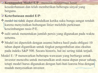 Keunggulan Model E/P : memiliki keutamaan besar
kesederhanaan dan telah memberikan beberapa sinyal yang
berguna.
Keterbatasan model E/P:
 model ini tidak dapat diandalkan ketika suku bunga sangat rendah
karena menyiratkan hubungan linier melebihi perkiraan
keseimbangan rasio P/E.
 sulit untuk menentukan jumlah persis yang digunakan pada waktu
tertentu.
 Model ini diperoleh dengan asumsi bahwa hasil pada obligasi 10
tahun dapat digantikan untuk tingkat pengembalian atas ekuitas
pada indeks S&P 500. Secara historis, hal ini sering tidak terjadi.
Model E / P menawarkan beberapa wawasan yang berharga untuk
investor mencoba untuk meramalkan arah masa depan pasar saham,
tetapi model harus digunakan dengan hati-hati karena bisa dengan
mudah menyesatkan investor.

 