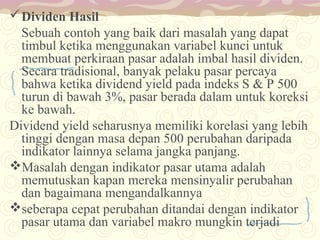  Dividen Hasil
Sebuah contoh yang baik dari masalah yang dapat
timbul ketika menggunakan variabel kunci untuk
membuat perkiraan pasar adalah imbal hasil dividen.
Secara tradisional, banyak pelaku pasar percaya
bahwa ketika dividend yield pada indeks S & P 500
turun di bawah 3%, pasar berada dalam untuk koreksi
ke bawah.
Dividend yield seharusnya memiliki korelasi yang lebih
tinggi dengan masa depan 500 perubahan daripada
indikator lainnya selama jangka panjang.
Masalah dengan indikator pasar utama adalah
memutuskan kapan mereka mensinyalir perubahan
dan bagaimana mengandalkannya
seberapa cepat perubahan ditandai dengan indikator
pasar utama dan variabel makro mungkin terjadi

 