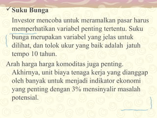Suku Bunga
Investor mencoba untuk meramalkan pasar harus
memperhatikan variabel penting tertentu. Suku
bunga merupakan variabel yang jelas untuk
dilihat, dan tolok ukur yang baik adalah jatuh
tempo 10 tahun.
Arah harga harga komoditas juga penting.
Akhirnya, unit biaya tenaga kerja yang dianggap
oleh banyak untuk menjadi indikator ekonomi
yang penting dengan 3% mensinyalir masalah
potensial.

 