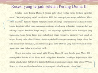 Resesi yang terjadi setelah Perang Dunia II
Setelah akhir Perang Dunia II hingga akhir abad kedua puluh, terdapat sembilan
resesi. Ekspansi panjang terjadi mulai tahun 1991 dan mencapai puncaknya pada bulan Maret
2001. Ekspansi berakhir karena beberapa alasan, misalnya : memanasnya keadaan ekonomi
karena kenaikan inflasi yang memaksa menaikkan suku bunga, sedangkan pengaruh dari luar
misalnya terjadi kenaikan harga minyak atau terjadinya spekulatif dalam keuangan yang
mendorong harga-harga dalam aset melambung tinggi. Misalnya, ekspansi yang terjadi di
negara Jepang pada tahun 1980-an dimana spekulatif keuangan mendorong harga saham dan
nilai tanah untuk meningkat, dan memuncak pada akhir 1980-an yang menyebabkan ekonomi
Jepang dan pasar belum sepenuhnya pulih.
Resesi kesepuluh yang terjadi akhir Perang Dunia II yang dimulai pada Maret 2001,
menunjukkan bahwa siklus bisnis tidak mengalami kematian. Meskipun kejadiannya lebih
jarang terjadi, tetapi hal tersebut dapat dibuktikan dengan adanya resesi pada tahun 1990-an.
Resesi berakhir setelah delapan bulan, tepatnya pada bulan November tahun 2001.

 