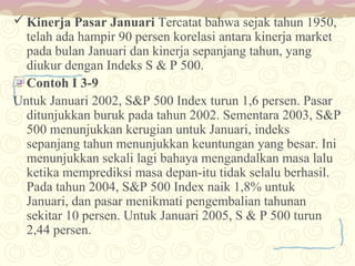  Kinerja Pasar Januari Tercatat bahwa sejak tahun 1950,
telah ada hampir 90 persen korelasi antara kinerja market
pada bulan Januari dan kinerja sepanjang tahun, yang
diukur dengan Indeks S & P 500.
Contoh I 3-9
Untuk Januari 2002, S&P 500 Index turun 1,6 persen. Pasar
ditunjukkan buruk pada tahun 2002. Sementara 2003, S&P
500 menunjukkan kerugian untuk Januari, indeks
sepanjang tahun menunjukkan keuntungan yang besar. Ini
menunjukkan sekali lagi bahaya mengandalkan masa lalu
ketika memprediksi masa depan-itu tidak selalu berhasil.
Pada tahun 2004, S&P 500 Index naik 1,8% untuk
Januari, dan pasar menikmati pengembalian tahunan
sekitar 10 persen. Untuk Januari 2005, S & P 500 turun
2,44 persen.

 