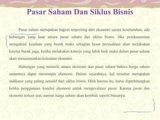 Pasar Saham Dan Siklus Bisnis
Pasar saham merupakan bagian terpenting dari ekonomi secara keseluruhan, ada
hubungan yang kuat antara pasar saham dan siklus bisnis. Jika perekonomian
mengalami keadaan yang buruk maka sebagian besar perusahaan akan melakukan
kinerja buruk juga, ketika melakukan kinerja yang lebih baik maka dalam pasar saham
akan mencerminkan kekuatan ekonomi.
Hubungan yang menarik antara ekonomi dan pasar saham bahwa harga saham
umumnya dapat memimpin ekonomi. Dalam sejarahnya, hal tersebut merupakan
indikator yang paling sensitif dari siklus bisnis. Oleh karena itu, harus diperhitungkan
ketika penggunaan kondisi ekonomi untuk mengevaluasi pasar. Karena pasar dan
ekonomi terkait erat, namun harga saham akan kembali seperti biasanya.

 