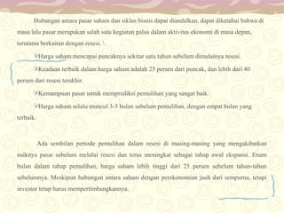 Hubungan antara pasar saham dan siklus bisnis dapat diandalkan, dapat diketahui bahwa di
masa lalu pasar merupakan salah satu kegiatan palsu dalam aktivitas ekonomi di masa depan,
terutama berkaitan dengan resesi. 
Harga saham mencapai puncaknya sekitar satu tahun sebelum dimulainya resesi.
Keadaan terbaik dalam harga saham adalah 25 persen dari puncak, dan lebih dari 40
persen dari resesi terakhir.
Kemampuan pasar untuk memprediksi pemulihan yang sangat baik.
Harga saham selalu muncul 3-5 bulan sebelum pemulihan, dengan empat bulan yang
terbaik.

Ada sembilan periode pemulihan dalam resesi di masing-masing yang mengakibatkan
naiknya pasar sebelum melalui resesi dan terus meningkat sebagai tahap awal ekspansi. Enam
bulan dalam tahap pemulihan, harga saham lebih tinggi dari 25 persen sebelum tahun-tahun
sebelumnya. Meskipun hubungan antara saham dengan perekonomian jauh dari sempurna, tetapi
investor tetap harus mempertimbangkannya.

 