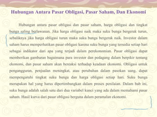 Hubungan Antara Pasar Obligasi, Pasar Saham, Dan Ekonomi
Hubungan antara pasar obligasi dan pasar saham, harga obligasi dan tingkat
bunga saling berlawanan. Jika harga obligasi naik maka suku bunga bergerak turun,
sebaliknya jika harga obligasi turun maka suku bunga bergerak naik. Investor dalam
saham harus memperhatikan pasar obligasi karena suku bunga yang tersedia setiap hari
sebagai indikator dari apa yang terjadi dalam perekonomian. Pasar obligasi dapat
memberikan gambaran bagaimana para investor dan pedagang dalam berpikir tentang
ekonomi, dan pasar saham akan bereaksi terhadap keadaan ekonomi. Obligasi untuk
pengangguran, penjualan meningkat, atau perubahan dalam pasokan uang, dapat
mempengaruhi tingkat suku bunga dan harga obligasi setiap hari. Suku bunga
merupakan hal yang harus dipertimbangkan dalam proses penilaian. Dalam bab ini,
suku bunga adalah salah satu dari dua variabel kunci yang ada dalam memahami pasar
saham. Hasil kurva dari pasar obligasi berguna dalam peramalan ekonomi.

 