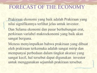 FORECAST OF THE ECONOMY
Prakiraan ekonomi yang baik adalah Prakiraan yang
nilai signifikannya terlihat jelas untuk investor.
Dan Selama ekonomi dan pasar berhubungan erat,
perkiraan variabel makroekonomi yang baik akan
sangat berguna.
Mcness menyimpulkan bahwa prakiraan yang dibuat
oleh prakiraan terkemuka adalah sangat mirip dan
mempunyai perbedaan dalam tingkat akurasi yang
sangat kecil, hal tersebut dapat digunakan investor
untuk menggunakan sejumlah prakiraan tersebut.

 
