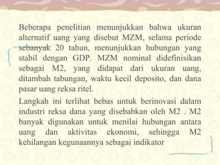 Beberapa penelitian menunjukkan bahwa ukuran
alternatif uang yang disebut MZM, selama periode
sebanyak 20 tahun, menunjukkan hubungan yang
stabil dengan GDP. MZM nominal didefinisikan
sebagai M2, yang didapat dari ukuran uang,
ditambah tabungan, waktu kecil deposito, dan dana
pasar uang reksa ritel.
Langkah ini terlihat bebas untuk berinovasi dalam
industri reksa dana yang disebabkan oleh M2 . M2
banyak digunakan untuk menilai hubungan antara
uang dan aktivitas ekonomi, sehingga M2
kehilangan kegunaannya sebagai indikator

 