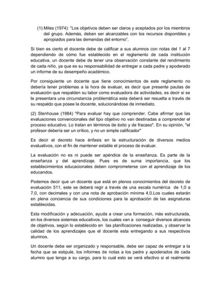 (1) Miles (1974): “Los objetivos deben ser claros y aceptados por los miembros
del grupo. Además, deben ser alcanzables con los recursos disponibles y
apropiados para las demandas del entorno”.
Si bien es cierto el docente debe de calificar a sus alumnos con notas del 1 al 7
dependiendo de cómo fue establecido en el reglamento de cada institución
educativa, un docente debe de tener una observación constante del rendimiento
de cada niño, ya que es su responsabilidad de entregar a cada padre y apoderado
un informe de su desempeño académico.
Por consiguiente un docente que tiene conocimientos de este reglamento no
debería tener problemas a la hora de evaluar, es decir que presente pautas de
evaluación que respalden su labor como evaluadora de actividades, es decir si se
le presentara una circunstancia problemática esta deberá ser resuelta a través de
su respaldo que posee la docente, solucionándose de inmediato.
(2) Stenhouse (1984) "Para evaluar hay que comprender. Cabe afirmar que las
evaluaciones convencionales del tipo objetivo no van destinadas a comprender el
proceso educativo. Lo tratan en términos de éxito y de fracaso". En su opinión, "el
profesor debería ser un crítico, y no un simple calificador"
Es decir el decreto hace énfasis en la estructuración de diversos medios
evaluativos, con el fin de mantener estable el proceso de evaluar.
La evaluación no es ni puede ser apéndice de la enseñanza. Es parte de la
enseñanza y del aprendizaje. Pues es de suma importancia, que los
establecimientos educacionales deben comprometerse con el aprendizaje de los
educandos.
Podemos decir que un docente que está en plenos conocimientos del decreto de
evaluación 511, este se deberá regir a través de una escala numérica de 1,0 a
7,0, con decimales y con una nota de aprobación mínima 4,0.Los cuales estarán
en plena conciencia de sus condiciones para la aprobación de las asignaturas
establecidas.
Esta modificación y adecuación, ayuda a crear una formación, más estructurada,
en los diversos sistemas educativos, los cuales van a conseguir diversos alcances
de objetivos, según lo establecido en las planificaciones realizadas, y observar la
calidad de los aprendizajes que el docente esta entregando a sus respectivos
alumnos.
Un docente debe ser organizado y responsable, debe ser capaz de entregar a la
fecha que se estipule, los informes de notas a los padre y apoderados de cada
alumno que tenga a su cargo, para lo cual esto se verá efectivo si el realmente
 