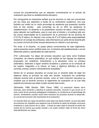 conoce los procedimientos que se estipulan correctamente en el artículo de
evaluación que tiene su establecimiento educativo.
Por consiguiente es importante señalar que los alumnos no solo son promovidos
por las notas que adquieren a través de su rendimiento académico, sino que
también por medio de un cierto porcentaje de asistencia que presentan durante
todo el año escolar, este porcentaje es de un 85% de asistencia al
establecimiento, no obstante si se presentaran razones de salud u otros motivos
estos deberán ser justificados, para lo cual solo el director y el profesor jefe son
los únicos responsables de la autorización de la promoción de los alumnos de
2º,3º,4ºy 5º básico. En relación a los cursos de 5º a 8º básico esta responsabilidad
recaerá en el consejo de profesores, esta información por parte de los docente jefe
es crucial a la hora de tomar buenas decisiones en relación a sus alumnos.
Por ende, si el docente no posee plenos conocimientos de este reglamento,
podría presentar serios conflicto tanto con la directiva del establecimiento o en los
diferentes padres y apoderados de cada alumno.
(P.D. Laforucade) "La etapa del proceso educativo que tiene como finalidad
comprobar, de manera sistemática, en qué medida se han logrado los objetivos
propuestos con antelación. Entendiendo a la educación como un proceso
sistemático, destinado a lograr cambios duraderos y positivos en la conducta de
los sujetos, integrados a la misma, en base a objetivos definidos en forma
concreta, precisa, social e individualmente aceptables."
Dentro de un proceso educativo es crucial que un docente debe de dejar los
objetivos claros al principio de cada año escolar, evaluando los contenidos
tratados durante todo el periodo escolar, como en toda institución educativa es
evidente que el docente conozca el reglamento de evaluación en el cual esta
explicito los artículos que debe cumplir durante todo el año.
(Shimieder, 1966; Stocker, 1964; Titone, 1966) ¨La evaluación deberá servir
entonces, para reorientar y planificar la práctica educativa. Conocer lo que ocurre en el
aula a partir de los procesos pedagógicos empleados y su incidencia en el aprendizaje del
alumno, reorientando cuantas veces fuere necesario los procesos durante su desarrollo,
es una de las funciones más importantes de la evaluación.¨
Un docente debe ser capaz de planificar cada clase que desea enseñar, ya que este debe
de evaluarse con respaldos que aseguren que el docente es capaz de entregar una buena
enseñanza a cada alumno de su clase, a través de estas clase el docente se podrá dar
cuenta de los errores que pueda cometer y así poder analizar mejor la forma de cómo
está planificando sus clases.
 