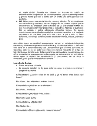 

su propia ciudad. Cuando sus intentos por imponer su opinión se
encuentran con la oposición de sus compañeros, Lily se vuelve impaciente
y grosera hasta que Max la calma con un chiste, una cara graciosa o un
pastelito.
Gú: Gú es como una pelota blandita, suave y elástica. Se sobresalta con
mucha facilidad y su cuerpo viscoso se pega en las cosas u objetos que se
encuentran a su alrededor. Entre la histeria de Gú y la torpeza de Max, los
dos monstruos suelen traer problemas al escuadrón. Además, el cuerpo de
Gú se aplasta y estira adoptando diferentes formas. Gú puede
transformarse en un círculo cuando los monstruos necesitan una rueda de
repuesto o en una llave para abrir una puerta. Y por si esto no fuera
suficiente, su cuerpo también puede desarrollar manos, brazos, piernas y
pies.

Ahora bien, como se mencionó anteriormente, se hizo un trabajo de indagación
con niños y niñas entre aproximadamente los 6 y 10 años que vieron o han visto
esta serie en el canal Discovery kids Latinoamérica que se emite por cable, en
Colombia, este ya es un factor que incide de manera relevante en el tipo de
televidentes que tiene la serie, de la misma forma es importante mencionar que los
niños entrevistados se encuentran en la escuela, de esta manera, en un inicio se
buscó lograr un espacio de sensibilización y conocimiento de los niños a
entrevistar, para que la entrevista fuera amena.
Laura Sofía, 9 años.
 Cursa tercero de primaria,
 Le encanta estudiar, no le gusta estar en casa, le ayuda a su mama y
juega con su mama.
Entrevistadora ¿Cuándo estas en la casa y ya no tienes más tareas que
haces?
Rta: Pues… veo televisión o a veces duermo
Entrevistadora ¿Qué ves en la televisión?
Rta: Pues… muñecos
Entrevistadora ¿Muñecos cómo cuáles?
Rta: Como Bugs Bunny
Entrevistadora y ¿Nada más?
Rta: Nada más…
Entrevistadora Mmmm ¿Has visto matemonstruous?

 