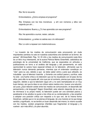 Rta: No lo recuerdo
Entrevistadora: ¿Cómo empieza el programa?
Rta: Empieza con los tres monstruos
viajando por ahí…

y ahí con números y ellos van

Entrevistadora: Bueno y ¿Tú has aprendido con ese programa?
Rta: He aprendido a sumar, restar, calcular.
Entrevistadora: ¿y antes no sabías eso o lo reforzaste?
Rta: Lo volví a repasar con matemonstruous.

‘’ La invasión de los medios de comunicación esta provocando sin duda
importantes cambios no solo en nuestras costumbres sino también en la forma de
pensar’’ (M.Greenfield, Pág. 12, El niño y los medios de comunicación) este libro
es un libro muy interesante, de la autora Patricia Marks Greenfield, catedrática de
psicología de la universidad de California, que se especializa en artículos y
publicaciones en torno a el análisis del lenguaje y del pensamiento, en esta
oportunidad la autora hace especial énfasis en la televisión, afirmando que la
televisión nunca demando pensarse, mientras que el ordenador constituye un
‘’reto’’ para su uso, debido a que se debe saber cómo y para que utilizarlo, es
indudable que el televisor trasmite y fomenta una actitud pasiva y acrítica, esta
ha sido una fuerte crítica a la televisión que se ha visualizado con el paso de los
años, pero ella no se queda allí, sino que por el contrario, piensa que estos riesgos
seguirán, debido a que la televisión sigue ahí y no será reemplazada en un muy
buen tiempo, así que la idea no es criticar estos medios sino, buscar una solución,
así pues ¿Qué relación existe entre los medios de comunicación, el desarrollo del
pensamiento y de lenguaje? Según Greenfield, esta relación depende de su uso,
es intrínseca a su propio medio, la televisión puede ser una actividad pasiva y
paralizante si los adultos no guían a los niños en su contemplación, y les enseñan
a adoptar una posición crítica con respecto a lo que ven, de la misma forma
Goodman, señala que si no se piensa el lenguaje, de una manera en la que tenga
sentido y significado, no se tendrá un buen desarrollo del mismo, lo mismo sucede
con los medios, existen programas infantiles que fragmentan el lenguaje y lo
vuelven aún más difícil, y lo peor aburrido.

 