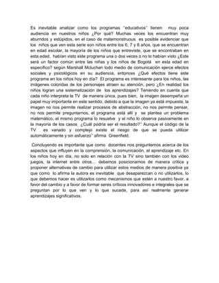 Es inevitable analizar como los programas ‘’educativos’’ tienen muy poca
audiencia en nuestros niños ¿Por qué? Muchas veces los encuentran muy
aburridos y estúpidos, en el caso de matemonstruous es posible evidenciar que
los niños que ven esta serie son niños entre los 6, 7 y 8 años, que se encuentran
en edad escolar, la mayoría de los niños que entreviste, que se encontraban en
esta edad, habían visto este programa una o dos veces o no lo habían visto ¿Este
será un factor común entre las niñas y los niños de Bogotá en esta edad en
específico? según Marshall Mcluchan todo medio de comunicación ejerce efectos
sociales y psicológicos en su audiencia, entonces ¿Qué efectos tiene este
programa en los niños hoy en día? El programa es interesante para los niños, las
imágenes coloridas de los personajes atraen su atención, pero ¿En realidad los
niños logran una sistematización de los aprendizajes? Teniendo en cuenta que
cada niño interpreta la TV de manera única, pues bien, la imagen desempeña un
papel muy importante en este sentido, debido a que la imagen ya está impuesta, la
imagen no nos permite realizar procesos de abstracción, no nos permite pensar,
no nos permite preguntarnos, el programa está allí y se plantea un problema
matemático, el mismo programa lo resuelve y el niño lo observa pasivamente en
la mayoría de los casos ¿Cuál podría ser el resultado?’’ Aunque el código de la
TV
es variado y complejo existe el riesgo de que se pueda utilizar
automáticamente y sin esfuerzo’’ afirma Greenfield.
Concluyendo es importante que como docentes nos preguntemos acerca de los
aspectos que influyen en la comprensión, la comunicación, el aprendizaje etc. En
los niños hoy en día, no solo en relación con la TV sino también con los video
juegos, la internet entre otros… debemos posicionarnos de manera crítica y
proponer alternativas de cambio para utilizar estos medios de manera positiva ya
que como lo afirma la autora es inevitable que desaparezcan o no utilizarlos, lo
que debemos hacer es utilizarlos como mecanismos que estén a nuestro favor, a
favor del cambio y a favor de formar seres críticos innovadores e integrales que se
preguntan por lo que ven y lo que sucede, para así realmente generar
aprendizajes significativos.

 