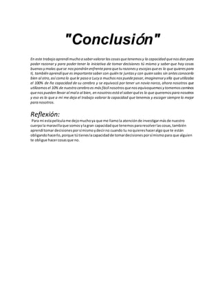 "Conclusión"
En este trabajo aprendímucho a sabervalorarlascosasquetenemos y la capacidad quenosdan para
poder razonar y para poder tener la iniciativa de tomar decisiones tú mismo y saber que hay cosas
buenas y malas quese nospondrán enfrentepara quetu razones y escojas quees lo que quierespara
ti, también aprendíque es importantesaber con quién te juntas y con quien sales sin antesconocerlo
bien al otro, así como lo quele paso a Lucy a muchos nospuedepasar, imaginensey ella queutilizaba
el 100% de ña capacidad de su cerebro y se equivocó por tener un novio narco, ahora nosotros que
utilizamos el 10% de nuestro cerebro es másfácil nosotros quenosequivoquemos y tomemos caminos
quenospueden llevar al malo al bien, en nosotros está el saberquées lo que queremospara nosotros
y eso es lo que a mí me deja el trabajo valorar la capacidad que tenemos y escoger siempre lo mejor
para nosotros.
Reflexión:
Para mi estapelículame dejomuchoya que me llamola atenciónde investigarmásde nuestro
cuerpola maravillaque somosylagran capacidadque tenemos pararesolverlascosas, también
aprendítomar decisiones porsímismoydecirno cuando tu noquieres haceralgoque te están
obligando hacerlo, porque tútieneslacapacidadde tomardecisiones porsímismopara que alguien
te obligue hacercosasque no.
 