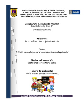 SUBSECRETARIA DE EDUCACIÓN MEDIA SUPERIOR,
        SUPERIOR, FORMACIÓN DOCENTE Y EVALUACIÓN
     DIRECCIÓN DE FORMACIÓN Y ACTUALIZACIÓN DOCENTE
     “BENEMÉRITA ESCUELA URBANA FEDERAL FRONTERIZA”



          LICENCIATURA EN EDUCACIÓN PRIMARIA
                Segundo Semestre Grupo “B”

                   Ciclo Escolar 2011-2012




                       Asignatura:
           La aritmética como objeto de estudio



                           Tema:
Análisis” La resolución de problemas en la escuela primaria”



                Nombre del alumno (a):
             Castellanos Cortez María Sofía.



                Nombre del profesor(a):
           Profa. Martha Silvia Escobar Chávez.




     Mexicali Baja California, a 24 de Mayo de 2012.
 