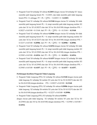  Pengaruh Total X4 terhadap X5 sebesar 0.22053 dengan rincian X4 terhadap X5 hanya
memiliki path langsung berarti PL = 0.22053, dan tidak memiliki path tidak langsung
berarti PTL= 0. sehingga PT = PL + ∑PTL = 0.22053+ 0 = 0.22053.
 Pengaruh Total X1 terhadap X6 sebesar 0.13168 dengan rincian X1 terhadap X6 tidak
memiliki path langsung berarti PL = 0, tetapi memiliki path tidak langsung melalui X5
yaitu dari X1 ke X5 (0.20227) dan dari X5 ke X6 (0.65100) dengan demikian PTL =
0.20227 x 0.65100 = 0.13168. Jadi PT = PL + ∑PTL = 0 + 0.13168 = 0.13168.
 Pengaruh Total X2 terhadap X6 sebesar 0.20986 dengan rincian X2 terhadap X6 tidak
memiliki path langsung berarti PL = 0, tetapi memiliki path tidak langsung melalui X5
yaitu dari X2 ke X5 (0.32237) dan dari X5 ke X6 (0.65100) dengan demikian PTL =
0.32237 x 0.65100 = 0.20986. Jadi PT = PL + ∑PTL = 0 + 0.20986 = 0.20986.
 Pengaruh Total X3 terhadap X6 sebesar 0.16916 dengan rincian X2 terhadap X6 tidak
memiliki path langsung berarti PL = 0, tetapi memiliki path tidak langsung melalui X5
yaitu dari X2 ke X5 (0.25985) dan dari X5 ke X6 (0.65100) dengan demikian PTL =
0.25985 x 0.65100 = 0.16916. Jadi PT = PL + ∑PTL = 0 + 0.16916 = 0.16916.
 Pengaruh Total X4 terhadap X6 sebesar 0.14357 dengan rincian X2 terhadap X6 tidak
memiliki path langsung berarti PL = 0, tetapi memiliki path tidak langsung melalui X5
yaitu dari X2 ke X5 (0.25985) dan dari X5 ke X6 (0.65100) dengan demikian PTL =
0.25985 x 0.65100 = 0.14357. Jadi PT = PL + ∑PTL = 0 + 0.14357 = 0.14357.
Perhitungan Koefisien Pengaruh Tidak Langsung
 Pengaruh Tidak Langsung (PTL) X1 terhadap X6 sebesar 0.13168 dengan rincian path
tidak langsung X1 terhadap X6 melalui X5 yaitu dari X1 ke X5 (0.20227) dan dari X5
ke X6 (0.65100) dengan demikian PTL = 0.20227 x 0.65100 = 0.13168.
 Pengaruh Tidak Langsung (PTL) X2 terhadap X6 sebesar 0.20986 dengan rincian path
tidak langsung X2 terhadap X6 melalui X5 yaitu dari X2 ke X5 (0.32237) dan dari X5
ke X6 (0.65100) dengan demikian PTL = 0.32237 x 0.65100 = 0.20986.
 Pengaruh Tidak Langsung (PTL) X3 terhadap X6 sebesar 0.16916
dengan rincian path tidak langsung X2 terhadap X6 melalui X5 yaitu dari X2 ke X5
(0.25985) dan dari X5 ke X6 (0.65100) dengan demikian PTL = 0.25985 x 0.65100 =
0.16916.
 