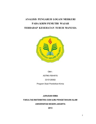 1
ANALISIS PENGARUH LOGAM MERKURI
PADA KRIM PEMUTIH WAJAH
TERHADAP KESEHATAN TUBUH MANUSIA
Oleh :
ASTIKA RAHAYU
3315126582
Program Studi Pendidikan Kimia
JURUSAN KIMIA
FAKULTAS MATEMATIKA DAN ILMU PENGETAHUAN ALAM
UNIVERSITAS NEGERI JAKARTA
2013
 