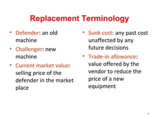 Replacement Terminology
? Defender: an old
machine
? Challenger: new
machine
? Current market value:
selling price of the
defender in the market
place

? Sunk cost: any past cost
unaffected by any
future decisions
? Trade-in allowance:
value offered by the
vendor to reduce the
price of a new
equipment

10

 