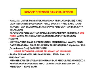 KONSEP DEFENDER DAN CHALLENGER
- ANALISIS UNTUK MENENTUKAN APAKAH PERALATAN (ASET) YANG
ADA (DEFENDER) DIGUNAKAN PERLU DIGANTI YANG BARU (CHALLENGER) DAN EKONOMIS, SERTA KAPAN PENGGANTIAN SEBAIKNYA
DILAKUKAN
- KEPUTUSAN PENGGANTIAN HARUS BERDASAR PADA PERFORMA EKONOMI SUATU ASET DIBANDINGKAN DENGAN PERTIMBANGAN
FISIKNYA
- KRITERIA YANG BIASA DIPAKAI UNTUK MENENTUKAN WAKTU PENGGANTIAN ADALAH BIAYA EKUIVALEN TAHUNAN (EUAC: Equivalent Uniform Annual Cost) DARI DEFENDER:
UMUR EKONOMIS = UMUR SELAMA EUAC MINIMUM
- FAKTA SERING MENUNJUKKAN WALAU STUDI ANALISIS
PENGGANTIAN
MEMBERIKAN KEPUTUSAN SIGNIFIKAN DLM PENGURANGAN ONGKOS,
KEBANYAKAN PENGAMBIL KEPUTUSAN MERASA ENGGAN UNTUK
MENGGANTI YANG BARU.

 