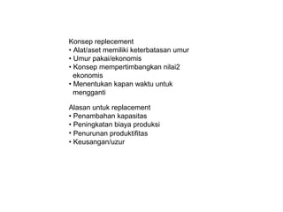 Konsep replecement
? Alat/aset memiliki keterbatasan umur
? Umur pakai/ekonomis
? Konsep mempertimbangkan nilai2
ekonomis
? Menentukan kapan waktu untuk
mengganti
Alasan untuk replacement
? Penambahan kapasitas
? Peningkatan biaya produksi
? Penurunan produktifitas
? Keusangan/uzur

 