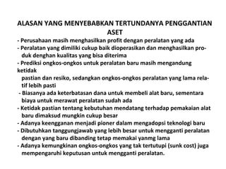 ALASAN YANG MENYEBABKAN TERTUNDANYA PENGGANTIAN
ASET
- Perusahaan masih menghasilkan profit dengan peralatan yang ada
- Peralatan yang dimiliki cukup baik dioperasikan dan menghasilkan produk denghan kualitas yang bisa diterima
- Prediksi ongkos-ongkos untuk peralatan baru masih mengandung
ketidak
pastian dan resiko, sedangkan ongkos-ongkos peralatan yang lama relatif lebih pasti
- Biasanya ada keterbatasan dana untuk membeli alat baru, sementara
biaya untuk merawat peralatan sudah ada
- Ketidak pastian tentang kebutuhan mendatang terhadap pemakaian alat
baru dimaksud mungkin cukup besar
- Adanya keengganan menjadi pioner dalam mengadopsi teknologi baru
- Dibutuhkan tanggungjawab yang lebih besar untuk mengganti peralatan
dengan yang baru dibanding tetap memakai yanmg lama
- Adanya kemungkinan ongkos-ongkos yang tak tertutupi (sunk cost) juga
mempengaruhi keputusan untuk mengganti peralatan.

 