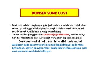 KONSEP SUNK COST
KONSEP SUNK COST
- Sunk cost adalah ongkos yang terjadi pada masa lalu dan tidak akan
tertutupi sehingga tidak dipertimbangkan dalam analisa ekonomi
teknik untuk kondisi masa yang akan datang
- Dalam analisis penggantian sunk cost juga diabaikan, karena hanya
kondisi mendatang dari suatu aset yang akan dipetimbangkan:

Sunk cost = nilai buku saat ini C nilai jual saat ini

- Walaupun pada dasarnya sunk cost tak dapat ditutupi pada masa
berikutnya, namun banyak analisis cenderung mengalokasikan sunk
cost pada nilai awal dari challenger.

 