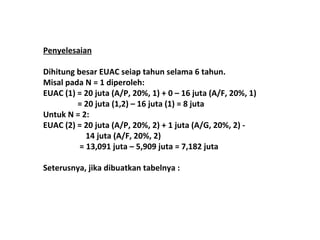 Penyelesaian
Dihitung besar EUAC seiap tahun selama 6 tahun.
Misal pada N = 1 diperoleh:
EUAC (1) = 20 juta (A/P, 20%, 1) + 0 C 16 juta (A/F, 20%, 1)
= 20 juta (1,2) C 16 juta (1) = 8 juta
Untuk N = 2:
EUAC (2) = 20 juta (A/P, 20%, 2) + 1 juta (A/G, 20%, 2) 14 juta (A/F, 20%, 2)
= 13,091 juta C 5,909 juta = 7,182 juta
Seterusnya, jika dibuatkan tabelnya :

 