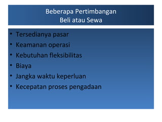 Beberapa Pertimbangan
Beli atau Sewa
?
?
?
?
?
?

Tersedianya pasar
Keamanan operasi
Kebutuhan fleksibilitas
Biaya
Jangka waktu keperluan
Kecepatan proses pengadaan

 