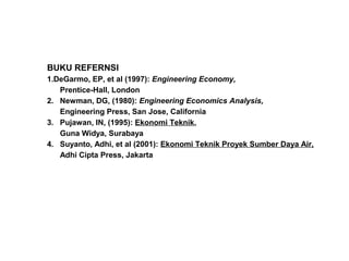 BUKU REFERNSI
1.DeGarmo, EP, et al (1997): Engineering Economy,
Prentice-Hall, London
2. Newman, DG, (1980): Engineering Economics Analysis,
Engineering Press, San Jose, California
3. Pujawan, IN, (1995): Ekonomi Teknik,
Guna Widya, Surabaya
4. Suyanto, Adhi, et al (2001): Ekonomi Teknik Proyek Sumber Daya Air,
Adhi Cipta Press, Jakarta

 
