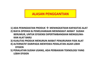 ALASAN PENGGANTIAN

1) ADA PENINGKATAN PRODUK ? MENINGKATKAN KAPASITAS ALAT
2) BIAYA OPERASI & PEMELIHARAAN MENINGKAT AKIBAT SUDAH
BERUMUR, UNTUK EFISIENSI DIPERTIMBANGKAN MENGGUNAKAN ALAT BARU
3) KUALITAS PRODUK MENURUN AKIBAT PENURUNAN FISIK ALAT
4) ALTERNATIF DARIPADA MENYEWA PERALATAN AGAR LEBIH
EFISIEN
5) PERALATAN SUDAH USANG, ADA PERBAIKAN TEKNOLOGI YANG
LEBIH EFISIEN

 