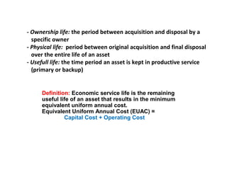 - Ownership life: the period between acquisition and disposal by a
specific owner
- Physical life: period between original acquisition and final disposal
over the entire life of an asset
- Usefull life: the time period an asset is kept in productive service
(primary or backup)

Definition: Economic service life is the remaining
useful life of an asset that results in the minimum
equivalent uniform annual cost.
Equivalent Uniform Annual Cost (EUAC) =
Capital Cost + Operating Cost

 