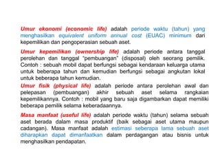 Umur ekonomi (economic life) adalah periode waktu (tahun) yang
menghasilkan equivalent uniform annual cost (EUAC) minimum dari
kepemilikan dan pengoperasian sebuah aset.
Umur kepemilikan (ownership life) adalah periode antara tanggal
perolehan dan tanggal pembuangan (disposal) oleh seorang pemilik.
Contoh : sebuah mobil dapat berfungsi sebagai kendaraan keluarga utama
untuk beberapa tahun dan kemudian berfungsi sebagai angkutan lokal
untuk beberapa tahun kemudian.
Umur fisik (physical life) adalah periode antara perolehan awal dan
pelepasan (pembuangan) akhir sebuah aset selama rangkaian
kepemilikannya. Contoh : mobil yang baru saja digambarkan dapat memiliki
beberapa pemilik selama keberadaannya.
Masa manfaat (useful life) adalah periode waktu (tahun) selama sebuah
aset berada dalam masa produktif (baik sebagai aset utama maupun
cadangan). Masa manfaat adalah estimasi seberapa lama sebuah aset
diharapkan dapat dimanfaatkan dalam perdagangan atau bisnis untuk
menghasilkan pendapatan.

 
