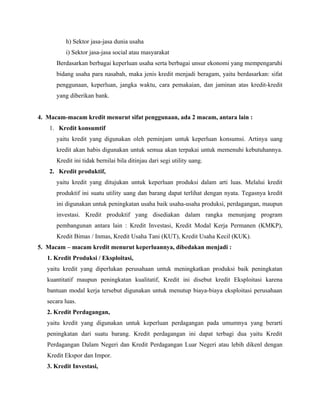h) Sektor jasa-jasa dunia usaha
          i) Sektor jasa-jasa social atau masyarakat
      Berdasarkan berbagai keperluan usaha serta berbagai unsur ekonomi yang mempengaruhi
      bidang usaha para nasabah, maka jenis kredit menjadi beragam, yaitu berdasarkan: sifat
      penggunaan, keperluan, jangka waktu, cara pemakaian, dan jaminan atas kredit-kredit
      yang diberikan bank.


4. Macam-macam kredit menurut sifat penggunaan, ada 2 macam, antara lain :
    1. Kredit konsumtif
      yaitu kredit yang digunakan oleh peminjam untuk keperluan konsumsi. Artinya uang
      kredit akan habis digunakan untuk semua akan terpakai untuk memenuhi kebutuhannya.
      Kredit ini tidak bernilai bila ditinjau dari segi utility uang.
    2. Kredit produktif,
      yaitu kredit yang ditujukan untuk keperluan produksi dalam arti luas. Melalui kredit
      produktif ini suatu utility uang dan barang dapat terlihat dengan nyata. Tegasnya kredit
      ini digunakan untuk peningkatan usaha baik usaha-usaha produksi, perdagangan, maupun
      investasi. Kredit produktif yang disediakan dalam rangka menunjang program
      pembangunan antara lain : Kredit Investasi, Kredit Modal Kerja Permanen (KMKP),
      Kredit Bimas / Inmas, Kredit Usaha Tani (KUT), Kredit Usaha Kecil (KUK).
5. Macam – macam kredit menurut keperluannya, dibedakan menjadi :
   1. Kredit Produksi / Eksploitasi,
   yaitu kredit yang diperlukan perusahaan untuk meningkatkan produksi baik peningkatan
   kuantitatif maupun peningkatan kualitatif, Kredit ini disebut kredit Eksploitasi karena
   bantuan modal kerja tersebut digunakan untuk menutup biaya-biaya eksploitasi perusahaan
   secara luas.
   2. Kredit Perdagangan,
   yaitu kredit yang digunakan untuk keperluan perdagangan pada umumnya yang berarti
   peningkatan dari suatu barang. Kredit perdagangan ini dapat terbagi dua yaitu Kredit
   Perdagangan Dalam Negeri dan Kredit Perdagangan Luar Negeri atau lebih dikenl dengan
   Kredit Ekspor dan Impor.
   3. Kredit Investasi,
 