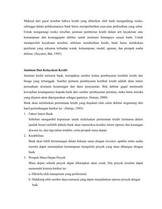 Maksud dari pasal tersebut bahwa kredit yang diberikan oleh bank mengandung resiko,
sehingga dalam pelaksanaanya bank harus memperhatikan asas-asas perkreditan yang sehat.
Untuk mengurangi resiko tersebut, jaminan pemberian kredit dalam arti keyakinan atas
kemampuan dan kesanggupan debitur untuk melunasi hutangnya sesuai bank. Untuk
memperoleh keyakinan tersebut, sebelum memberikan kredit, bank harus melakukan
penilaian yang seksama terhadap watak, kemampuan, modal, agunan, dan prospek usaha
debitur. (Suyatno, dkk, 1995)




Jaminan Dan Kelayakan Kredit
Jaminan kredit menurut bank, merupakan sumber kedua pembayaran kembali kredit dan
bunga yang tertunggak. Sumber pertama pembayaran kembali kredit adalah dana intern
perusahaan terutama keuntungan dan dana penyusutan. Bila debitur gagal memenuhi
kewajiban keuangannya kepada bank dari sumber pembayaran pertama, maka harta mereka
yang dijamin akan dipergunakan sebagai gantinya. (Sutojo, 2000)
Bank akan meluluskan permintaan kredit yang diajukan oleh calon debitur tergantung dari
hasil pertimbangan berikut ini : (Sutojo, 1995)
1. Faktor Intern Bank
   Sebelum mengambil keputusan untuk meluluskan permintaan kredit (terutama dalam
   jumlah besar) terlebih dahulu bank akan mameriksa kondisi intern operasi dan keuangan
   dewasa ini, dua tiga tahun terakhir, serta prospek masa depan.
2. Kredibilitas
   Bank akan lebih bersemangat dalam bekerja sama dengan investor, apabila mitra usaha
   mereka dapat menunjukan kemampuan mengelola proyek yang akan dibangun dengan
   bank.
3. Prospek Masa Depan Proyek
   Masa depan sebuah proyek dapat diharapkan akan cerah, bila proyek tersebut dapat
   memenuhi kriteria berikut ini :
   a. Dikelola oleh manajemen yang profesional.
   b. Didukung oleh sumber daya manusia yang dapat menjalankan operasi proyek dengan
      baik.
 