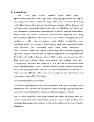 E. Struktur Kredit
      Untuk        kredit    yang     bersifat   produktif      (untuk    modal       usaha)   :
   Apabila kebutuhannya untuk modal kerja, dimana uang yang dipergunakan akan berputar
   terus dengan siklus tertentu (diistilahkan sebagai Trade Cycle), maka bentuk kredit yang
   cocok adalah pinjaman rekening koran. Struktur pinjaman semacam ini biasa disalurkan oleh
   bank dalam rangka memenuhi kebutuhan kredit modal kerja (KMK/Working Capital Loan)
   yang sifatnya short term (satu tahun), khususnya untuk skala kecil, menengah dan komersial.
   Karena setiap usaha memiliki karakteristik tersendiri dalam perputaran usaha. Yang
   dimaksud dengan perputaran usaha adalah waktu yang diperlukan oleh pengusaha untuk
   mengkonversi      modal     yang   dipergunakan   untuk      kembali   menghasilkan     uang.
   Modal usaha nantinya akan tertanam ke dalam inventory (stock barang), dan piutang/tagihan
   (bagi   pengusaha        yang    menerapkan   sistem      kredit   dalam   penjualannya).
   Karena sifat modal usaha ini terus berputar, maka rekening koran adalah bentuk yang paling
   tepat, karena pengusaha dapat mengatur sendiri penarikan pinjaman sesuai dengan kebutuhan
   dan kondisi usahanya (dalam dunia perbankan diistilahkan sebagai revolving), dan di sisi lain
   dalam pembayaran kewajiban bulanan hanya minimal perlu membayar bunga saja.
   Pokok pinjaman bisa dilunasi saat jangka waktu kredit sudah selesai, dan si debitur tidak
   berniat memperpanjangnya. Untuk kebutuhan investasi, dimana pengusaha memerlukan
   modal untuk membangun pabrik/kantor/toko baru, menambah/rekondisi mesin produksi, dll,
   maka yang cocok diberikan adalah kredit investasi yang strukturnya penarikannya dan
   pembayarannya terjadwal (Non Revolving).

   Struktur kredit yang lain sebagai berikut:

   Cash Loan merupakan pinjaman uang tunai yang diberikan bank kepada nasabahnya. Dalam
   pemberian cash loan ini bank telah menyediakan dana (fresh money) yang dapat digunakan
   oleh nasabah berdasarkan ketentuan tertentu yang ada dalam perjanjian kreditnya.

   Non-Cash Loan merupakan fasilitas yang diberikan bank kepada nasabahnya, tetapi atas
   fasilitas tersebut bank belum mengeluarkan uang tunai. Dalam fasilitas ini bank nbaru
   menyatakan kesanggupan untuk menjamin pembayaran kewajiban nasabah kepada pihak lain
   pihak ketiga.
 
