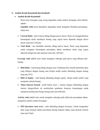 F. Analisis Kredit Kuantitatif dan Kualitatif
   •   Analisis Kredit Kuantitatif
           Rasio-rasio keuangan yang sering digunakan untuk analisis keuangan calon debitur
           adalah :
           Liquidity ratio (rasio likuiditas), digunakan untuk mengukur likuiditas perusahaan,
           antara lain:

       •   Current Ratio : aktiva lancar dibagi dengan pasiva lancar. Rasio ini menggambarkan
           kemampuan untuk membayar hutang yang segera harus dipenuhi dengan aktiva
           lancar (rata-rata 2,50 kali)
       •   Cash Ratio : kas ditambah sekuritas dibagi pasiva lancar. Rasio yang digunakan
           untuk mengukur kemampuan perusahaan dalam membayar hutan yang segera
           dipenuhi dengan kas dan sekuritas (rata-rata 1,00 kali)

       Leverage ratio adalah rasio untuk mengukur seberapa jauh aktiva yang dibiayai dari
       hutang:

       •   Debt Ratio : total hutang dibagi dengan asset. Gambaran dari seluruh kebutuhan dana
           yang dibiayai dengan hutang atau berapa modal sendiri dibanding dengan hutang
           (rata-rata 33%)
       •   Debt to Equity : total hutang dibanding dengan equity. Setiap modal sendiri yang
           menjamin seluruh hutang.
       •   Times Interest Earned : profit before taxes + interest charges disbanding dengan
           interest charges.Rasio ini memberikan gambaran besarnya keuantungan untuk
           menjamin pembayaran bunga hutang (rata-rata 8,00 kali)

       Activity ratio adalah rasio untuk mengukur seberapa jauh efektivitas perusahaan dalam
       mengelola sumber-sumber keuangan:

       •   ITO (inventory turn over) : sales dibanding dengan inventory. Untuk mengetahui
           dana yang tertanam dalam persediaan barang berputar dalam suatu periode tertentu
           (rata-rata 9 kali)
 