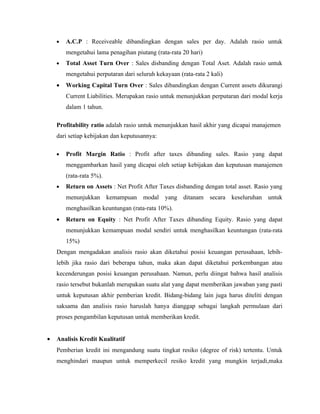 •   A.C.P : Receiveable dibandingkan dengan sales per day. Adalah rasio untuk
        mengetahui lama penagihan piutang (rata-rata 20 hari)
    •   Total Asset Turn Over : Sales disbanding dengan Total Aset. Adalah rasio untuk
        mengetahui perputaran dari seluruh kekayaan (rata-rata 2 kali)
    •   Working Capital Turn Over : Sales dibandingkan dengan Current assets dikurangi
        Current Liabilities. Merupakan rasio untuk menunjukkan perputaran dari modal kerja
        dalam 1 tahun.

    Profitability ratio adalah rasio untuk menunjukkan hasil akhir yang dicapai manajemen
    dari setiap kebijakan dan keputusannya:

    •   Profit Margin Ratio : Profit after taxes dibanding sales. Rasio yang dapat
        menggambarkan hasil yang dicapai oleh setiap kebijakan dan keputusan manajemen
        (rata-rata 5%).
    •   Return on Assets : Net Profit After Taxes disbanding dengan total asset. Rasio yang
        menunjukkan kemampuan         modal yang ditanam secara keseluruhan untuk
        menghasilkan keuntungan (rata-rata 10%).
    •   Return on Equity : Net Profit After Taxes dibanding Equity. Rasio yang dapat
        menunjukkan kemampuan modal sendiri untuk menghasilkan keuntungan (rata-rata
        15%)
    Dengan mengadakan analisis rasio akan diketahui posisi keuangan perusahaan, lebih-
    lebih jika rasio dari beberapa tahun, maka akan dapat diketahui perkembangan atau
    kecenderungan posisi keuangan perusahaan. Namun, perlu diingat bahwa hasil analisis
    rasio tersebut bukanlah merupakan suatu alat yang dapat memberikan jawaban yang pasti
    untuk keputusan akhir pemberian kredit. Bidang-bidang lain juga harus diteliti dengan
    saksama dan analisis rasio haruslah hanya dianggap sebagai langkah permulaan dari
    proses pengambilan keputusan untuk memberikan kredit.


•   Analisis Kredit Kualitatif
    Pemberian kredit ini mengandung suatu tingkat resiko (degree of risk) tertentu. Untuk
    menghindari maupun untuk memperkecil resiko kredit yang mungkin terjadi,maka
 
