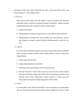 permohonan kredit harus dinilai oleh bank atas dasar syarat-syarat bank teknis yang
terkenal dengan 5 C yaitu sebagai berikut:

1) Character

    Bank mencari data tentang sifat-sifat pribadi, watak dan kejujuran dari pimpinan
    perusahaan dalam memenuhi kewajiban-kewajiban finansialnya. Adapun beberapa
    petunjuk bagi bank untuk mengetahui karakter nasabah adalah:

    a. Mengenal dari dekat

    b. Mengumpulkan keterangan mengenai aktivitas calon debitur dalam perbankan

    c. Mengumpulkan keterangan dan minta pendapat dari rekan-rekannya. pegawai
        dan saingannya mengenai reputasi,kebiasaan pribadi,pergaulan social dan lain-
        lain.

2) Capacity

    Ini menyangkut kemampuan pimpinan perusahaan beserta stafnya baik kemampuan
    dalam manajemen maupun keahlian dalam bidang usahanya. Untuk itu bank harus
    memperhatikan:

    a. Angka-angka hasil produksi

    b. Angka-angka penjualan dan pembelian

    c. Perhitungan laba rugi perusahaan saat ini dan proyeksinya.

    d. Data-data financial di waktu-waktu yang lalu, yang tercermin di dalam laporan
        keuangan perusahaan sehingga akan dapat diukur kemampuan perusahaan calon
        penerima kredit untuk melaksanakan rencana kerjanya di waktu yang akan
        datang dalam hubungannya dengan penggunaan kredit tersebut.

3) Capital

    Ini menunjukkan posisi financial perusahaan secara keseluruhan yang ditunjukkan
    oleh rasio finansialnya dan penekanan pada komposisi tangible net worth-nya. Bank
 